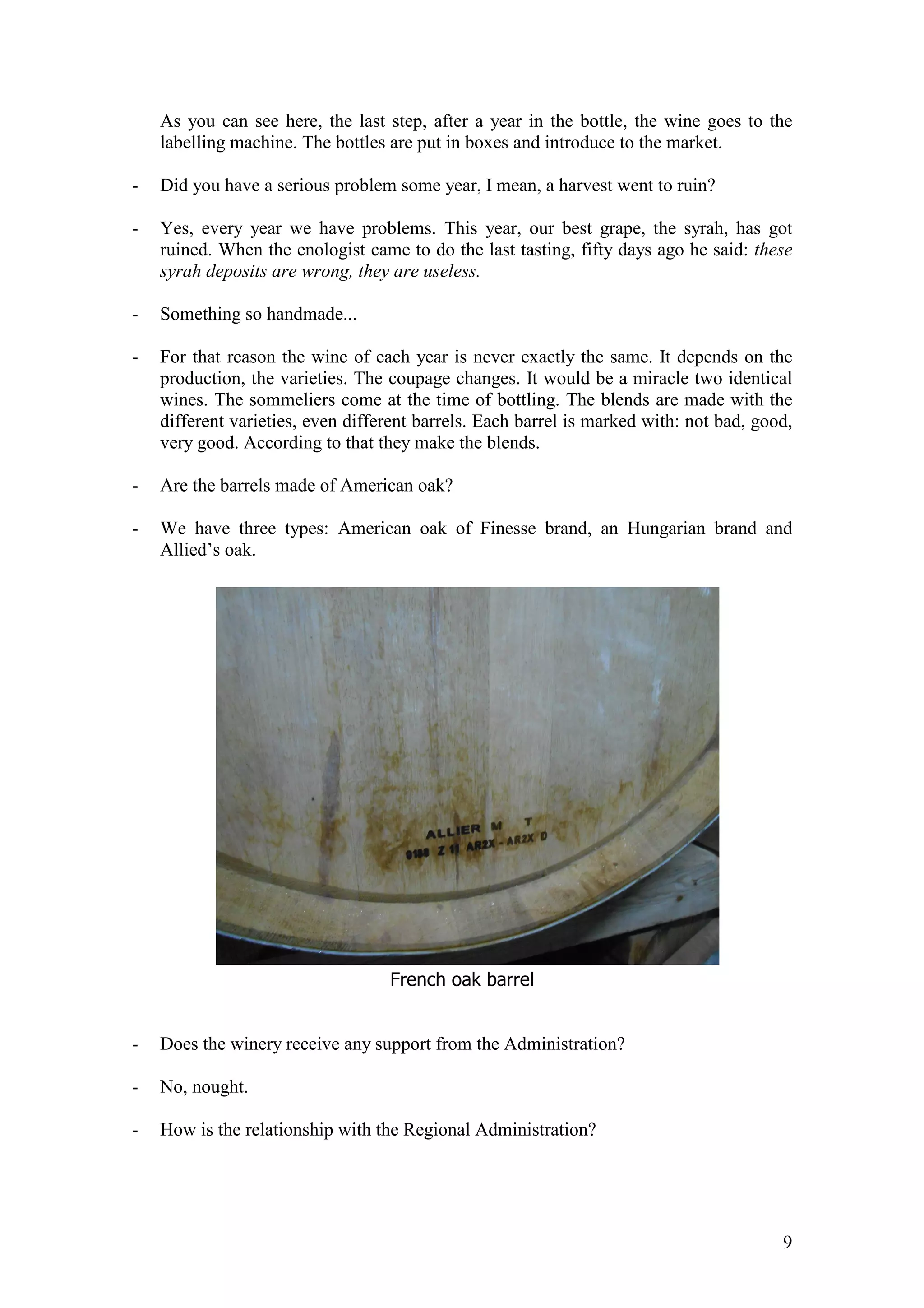 9
As you can see here, the last step, after a year in the bottle, the wine goes to the
labelling machine. The bottles are put in boxes and introduce to the market.
- Did you have a serious problem some year, I mean, a harvest went to ruin?
- Yes, every year we have problems. This year, our best grape, the syrah, has got
ruined. When the enologist came to do the last tasting, fifty days ago he said: these
syrah deposits are wrong, they are useless.
- Something so handmade...
- For that reason the wine of each year is never exactly the same. It depends on the
production, the varieties. The coupage changes. It would be a miracle two identical
wines. The sommeliers come at the time of bottling. The blends are made with the
different varieties, even different barrels. Each barrel is marked with: not bad, good,
very good. According to that they make the blends.
- Are the barrels made of American oak?
- We have three types: American oak of Finesse brand, an Hungarian brand and
Allied’s oak.
French oak barrel
- Does the winery receive any support from the Administration?
- No, nought.
- How is the relationship with the Regional Administration?
 