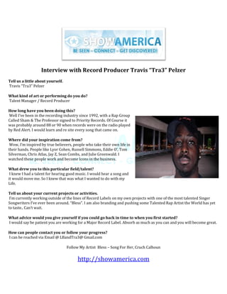 Interview with Record Producer Travis “Tra3” Pelzer
Tell us a little about yourself.
Travis “Tra3” Pelzer

What kind of art or performing do you do?
Talent Manager / Record Producer

How long have you been doing this?
Well I’ve been in the recording industry since 1992, with a Rap Group
Called Sham & The Professor signed to Priority Records. Of Course it
was probably around 88 or 90 when records were on the radio played
by Red Alert. I would learn and re site every song that came on.

Where did your inspiration come from?
 Wow, I’m inspired by true believers, people who take their own life in
their hands. People like Lyor Cohen, Russell Simmons, Eddie O’, Tom
Silverman, Chris Atlas, Jay Z, Sean Combs, and Julie Greenwald. I
watched these people work and become Icons in the business.

What drew you to this particular field/talent?
 I knew I had a talent for hearing good music. I would hear a song and
it would move me. So I knew that was what I wanted to do with my
Life.

Tell us about your current projects or activities.
 I’m currently working outside of the lines of Record Labels on my own projects with one of the most talented Singer
Songwriters I’ve ever been around. “Bless”. I am also branding and pushing some Talented Rap Artist the World has yet
to taste.. Can’t wait.

What advice would you give yourself if you could go back in time to when you first started?
I would say be patient you are working for a Major Record Label. Absorb as much as you can and you will become great.

How can people contact you or follow your progress?
I can be reached via Email @ LBandTra3@ Gmail.com

                                   Follow My Artist Bless – Song For Her, Cruch Calhoun


                                         http://showamerica.com
 