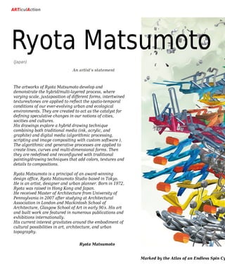 The artworks of Ryota Matsumoto develop and
demonstrate the hybrid/multi-layered process, where
varying scale, juxtaposition of different forms, intertwined
textures/tones are applied to reflect the spatio-temporal
conditions of our ever-evolving urban and ecological
environments. They are created to act as the catalyst for
defining speculative changes in our notions of cities,
socities and cultures.
His drawings explore a hybrid drawing technique
combining both traditional media (ink, acrylic, and
graphite) and digital media (algorithmic processing,
scripting and image compositing with custom software ).
The algorithmic and generative processes are applied to
create lines, curves and multi-dimensional forms. Then
they are redefined and reconfigured with traditional
painting/drawing techniques that add colors, textures and
details to compositions.
Ryota Matsumoto is a principal of an award-winning
design office, Ryota Matsumoto Studio based in Tokyo.
He is an artist, designer and urban planner. Born in 1972,
Ryota was raised in Hong Kong and Japan.
He received Master of Architecture from University of
Pennsylvania in 2007 after studying at Architectural
Association in London and Mackintosh School of
Architecture, Glasgow School of Art in early 90’s. His art
and built work are featured in numerous publications and
exhibitions internationally.
His current interest gravitates around the embodiment of
cultural possibilities in art, architecture, and urban
topography.
(Japan)
ARTiculAction
Ryota Matsumoto
Ryota Matsumoto
An artist's statement
Marked by the Atlas of an Endless Spin Cy
 