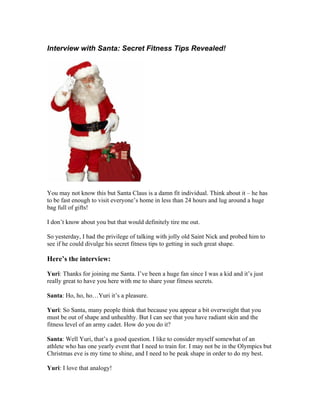 Interview with Santa: Secret Fitness Tips Revealed!




You may not know this but Santa Claus is a damn fit individual. Think about it – he has
to be fast enough to visit everyone’s home in less than 24 hours and lug around a huge
bag full of gifts!

I don’t know about you but that would definitely tire me out.

So yesterday, I had the privilege of talking with jolly old Saint Nick and probed him to
see if he could divulge his secret fitness tips to getting in such great shape.

Here’s the interview:

Yuri: Thanks for joining me Santa. I’ve been a huge fan since I was a kid and it’s just
really great to have you here with me to share your fitness secrets.

Santa: Ho, ho, ho…Yuri it’s a pleasure.

Yuri: So Santa, many people think that because you appear a bit overweight that you
must be out of shape and unhealthy. But I can see that you have radiant skin and the
fitness level of an army cadet. How do you do it?

Santa: Well Yuri, that’s a good question. I like to consider myself somewhat of an
athlete who has one yearly event that I need to train for. I may not be in the Olympics but
Christmas eve is my time to shine, and I need to be peak shape in order to do my best.

Yuri: I love that analogy!
 