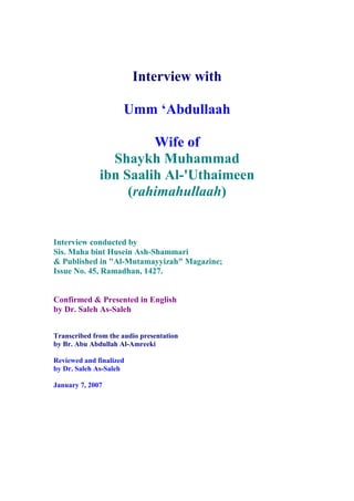 Interview with

                     Umm ‘Abdullaah

                       Wife of
                Shaykh Muhammad
              ibn Saalih Al-'Uthaimeen
                   (rahimahullaah)


Interview conducted by
Sis. Maha bint Husein Ash-Shammari
& Published in "Al-Mutamayyizah" Magazine;
Issue No. 45, Ramadhan, 1427.


Confirmed & Presented in English
by Dr. Saleh As-Saleh


Transcribed from the audio presentation
by Br. Abu Abdullah Al-Amreeki

Reviewed and finalized
by Dr. Saleh As-Saleh

January 7, 2007
 