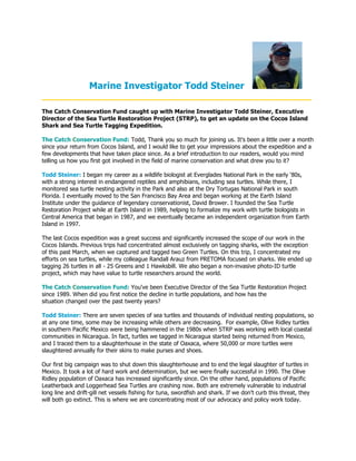 Marine Investigator Todd Steiner
____________________________________________________
The Catch Conservation Fund caught up with Marine Investigator Todd Steiner, Executive
Director of the Sea Turtle Restoration Project (STRP), to get an update on the Cocos Island
Shark and Sea Turtle Tagging Expedition.

The Catch Conservation Fund: Todd, Thank you so much for joining us. It's been a little over a month
since your return from Cocos Island, and I would like to get your impressions about the expedition and a
few developments that have taken place since. As a brief introduction to our readers, would you mind
telling us how you first got involved in the field of marine conservation and what drew you to it?

Todd Steiner: I began my career as a wildlife biologist at Everglades National Park in the early ‘80s,
with a strong interest in endangered reptiles and amphibians, including sea turtles. While there, I
monitored sea turtle nesting activity in the Park and also at the Dry Tortugas National Park in south
Florida. I eventually moved to the San Francisco Bay Area and began working at the Earth Island
Institute under the guidance of legendary conservationist, David Brower. I founded the Sea Turtle
Restoration Project while at Earth Island in 1989, helping to formalize my work with turtle biologists in
Central America that began in 1987, and we eventually became an independent organization from Earth
Island in 1997.

The last Cocos expedition was a great success and significantly increased the scope of our work in the
Cocos Islands. Previous trips had concentrated almost exclusively on tagging sharks, with the exception
of this past March, when we captured and tagged two Green Turtles. On this trip, I concentrated my
efforts on sea turtles, while my colleague Randall Arauz from PRETOMA focused on sharks. We ended up
tagging 26 turtles in all - 25 Greens and 1 Hawksbill. We also began a non-invasive photo-ID turtle
project, which may have value to turtle researchers around the world.

The Catch Conservation Fund: You've been Executive Director of the Sea Turtle Restoration Project
since 1989. When did you first notice the decline in turtle populations, and how has the
situation changed over the past twenty years?

Todd Steiner: There are seven species of sea turtles and thousands of individual nesting populations, so
at any one time, some may be increasing while others are decreasing. For example, Olive Ridley turtles
in southern Pacific Mexico were being hammered in the 1980s when STRP was working with local coastal
communities in Nicaragua. In fact, turtles we tagged in Nicaragua started being returned from Mexico,
and I traced them to a slaughterhouse in the state of Oaxaca, where 50,000 or more turtles were
slaughtered annually for their skins to make purses and shoes.

Our first big campaign was to shut down this slaughterhouse and to end the legal slaughter of turtles in
Mexico. It took a lot of hard work and determination, but we were finally successful in 1990. The Olive
Ridley population of Oaxaca has increased significantly since. On the other hand, populations of Pacific
Leatherback and Loggerhead Sea Turtles are crashing now. Both are extremely vulnerable to industrial
long line and drift-gill net vessels fishing for tuna, swordfish and shark. If we don’t curb this threat, they
will both go extinct. This is where we are concentrating most of our advocacy and policy work today.
 