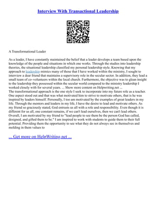 Interview With Transactional Leadership
A Transformational Leader
As a leader, I have constantly maintained the belief that a leader develops a team based upon the
knowledge of the people and situations in which one works. Through the studies into leadership
theories, the situational leadership classified my personal leadership style. Knowing that my
approach to leadership mimics many of those that I have worked within the ministry, I sought to
interview a dear friend that maintains a supervisory role in the secular sector. In addition, they lead a
small team of co–volunteers within the local church. Furthermore, the objective was to glean insight
to the leadership they possessed within the secular world compared to the ministry leadership I
worked closely with for several years. ... Show more content on Helpwriting.net ...
The transformational approach is the one style I seek to incorporate into my future role as a teacher.
One aspect stood out and that was what motivated him to strive to motivate others, that is he was
inspired by leaders himself. Personally, I too am motivated by the examples of great leaders in my
life. Through the mentors and leaders in my life, I have the desire to lead and motivate others. As
my friend so graciously stated, God entrusts us all with a role and responsibility. Even though it is
different for us all, one constant remains, if we can't lead ourselves, then we can't lead others.
Overall, I am motivated by my friend to "lead people to see them be the person God has called,
designed, and gifted them to be." I am inspired to work with students to guide them to their full
potential. Providing them the opportunity to see what they do not always see in themselves and
molding in them values to
... Get more on HelpWriting.net ...
 