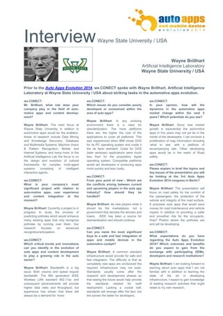 Interview Wayne State University / USA 
Wayne Brillhart 
Artificial Intelligence Laboratory 
Wayne State University / USA 
Prior to the Auto Apps Evolution 2014, we.CONECT spoke with Wayne Brillhart, Artificial Intelligence 
Laboratory at Wayne State University / USA about striking tasks in the automotive apps evolution. 
we.CONECT: 
Mr. Brillhart, what role does your company play in the field of auto- motive apps and content develop- ment? 
Wayne Brillhart: The main focus at Wayne State University in relation to automotive apps would be the enablers. Areas of research include Data Mining and Knowledge Discovery; Database and Multimedia Systems; Machine Vision & Pattern Recognition, Mobile and Internet Systems, and many more. In the Artificial Intelligence Lab the focus is on the design and evolution of cultural frameworks for complex multi-agent systems consisting of intelligent interactive agents. 
we.CONECT: 
What is your company’s most significant project with relation to auto-motive apps, user experience and content integration at the moment? 
Wayne Brillhart: Currently a project is in progress to study the process of predicting potholes which would enhance many existing apps that only recognize potholes by running over them. Our research focuses on advanced recognition/anticipation. 
we.CONECT: 
Which critical trends and innovations can you identify in the evolution of auto apps and content development to play a growing role in the auto sector? 
Wayne Brillhart: Bandwidth is a big issue. Both volume and speed require bandwidth. The fifth generation IEEE Wireless LAN standard 802.11ac and subsequent advancements will provide higher data rates and throughput; but experience has shown that there will always be a demand for ‘more’. 
we.CONECT: 
Which issues do you consider poorly developed or unresolved within the area of auto apps? 
Wayne Brillhart: In any evolving environment there is a need for standardization. The more platforms there are, the higher the cost of the applications to cover all platforms. This was experienced when IBM chose DOS for its PC operating system and made it the de facto standard. Costs for DOS (later windows) applications were much less than for the proprietary Apple operating system. Compatible platforms would aid developers in producing apps more quickly and less costly. 
we.CONECT: 
From your point of view - Which are the conflicts arising between current and upcoming players in the auto app industry? How should they be handled? 
Wayne Brillhart: As new players enter it should be the marketplace, not a government that decides the winners and losers. IEEE has been a source for standardization and should continue. 
we.CONECT: 
Can you name the most significant keys to a safe and fast integration of apps and mobile devices in the automotive cockpit? 
Wayne Brillhart: A common standard infrastructure would provide for safe and fast integration. The difficulty is that as completely new apps are envisioned the required infrastructure may not exist. Standards usually come after the research and development phases so that seeing the future would help provide the standards needed for swift deployment. Lacking a crystal ball, standards will emerge after the fact, but the sooner the better for developers. 
we.CONECT: 
In your opinion, how will the dynamics in the automotive apps market change within the next 5 years? Which potentials do you see? 
Wayne Brillhart: Since new market growth is exponential the automotive apps in five years may not yet be in the minds of the developers. I can envision a proliferation of map information including ‘what to see’ with a plethora of accompanying ads. Other developing apps would be in the realm of Road safety. 
we.CONECT: 
Please explain in brief the topics and key issues of the presentation you will be holding at the 3rd Auto Apps Evolution 2014 congress in Berlin? 
Wayne Brillhart: The presentation will focus on road safety for the comfort of the passengers, the protection of the vehicle and integrity of the road surface. It proposes auto apps that would save money for road maintenance and vehicle repairs in addition to providing a safer and smoother ride for the occupants. How? Predict where the potholes are and will be developing. 
we.CONECT: 
What expectations do you have regarding the Auto Apps Evolution 2014? Which outcomes and benefits do you expect to gain from the exchange with participating OEMs, developers and research institutions? 
Wayne Brillhart: I am looking forward to learning about auto apps that I am not familiar with in addition to learning the state of the art in developing infrastructure. I expect to gain knowledge of leading research activities that might relate to my own research. 
 