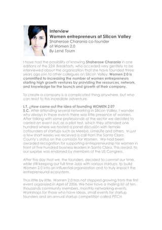 Interview
                Women entrepreneurs at Silicon Valley
                Shaherose Charania co-founder
                of Women 2.0
                By Lené Tourn

I have had the possibility of knowing Shaherose Charania in one
editions of the 22@ Breakfasts, who acceded very gentlely to be
interviewed about the organization that she have founded three
years ago join to other collegues on Silicon Valley: Women 2.0 is
committed to increasing the number of women entrepreneurs
starting high growth ventures by providing the resources, network,
and knowledge for the launch and growth of their company.

To create a company is a complicated thing anywhere, but who
can resist to this incredible adventure.

L.T. ¿How came out the idea of founding WOMEN 2.0?
S.C. After attending several networking in Silicon Valley, I wonder
why always in these events there was little presence of women.
After talking with some professionals of the sector we decided to
carried an event out, as a pilot test, which they attended one
hundred where we hosted a panel discusión with female
cofounders of startups such as Meebo, LimeLife and others. In just
a few short weeks we recieved a call from the Santa Clara
County’s status on the comisión for Women. We had been
awarded recognition for supporting entrepreneurship for women in
front of five hundred business leaders in Santa Clara. This award, to
our surprise was endorsed by members of the US Congress.

After this day that we, the founders, decided to commit our time,
while still keeping our full time Jobs with various startups, tp build
Women 2.0 into an influential organization and to truly impact the
entrepreneurial ecosystem.

Thus little by little, Women 2,0 has not stopped growing from the first
event organized in April of 2006. We how have a mailing list of ten
thousands community members, monthly networking events,
Workshops for those who have ideas, small events for startup
founders and an annual startup competition called PITCH.
 