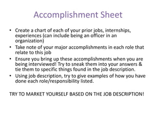 Accomplishment Sheet
• Create a chart of each of your prior jobs, internships,
experiences (can include being an officer in an
organization)
• Take note of your major accomplishments in each role that
relate to this job
• Ensure you bring up these accomplishments when you are
being interviewed! Try to sneak them into your answers &
tie them to specific things found in the job description.
• Using job description, try to give examples of how you have
done each role/responsibility listed.
TRY TO MARKET YOURSELF BASED ON THE JOB DESCRIPTION!
 