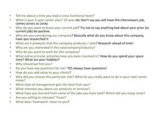 • Tell me about a time you lead a cross functional team?
• What is your 5-year career plan? 10-year etc Don’t say you will have the interviewers job,
comes across as cocky
• Why do you want to leave your current job? Try not to say anything bad about your prior (or
current job) be positive.
• Why are you considering our company? Basically what do you know about this company,
have you researched it
• What are 5 products that this company produces / sells? Research ahead of time!
• Why are you interested in this role/company/industry?
• Why do you want to work for this company?
• What extracurricular activities have you been involved in? How do you spend your spare
time? What are your hobbies?
• Why should we hire you?
• Do you have any questions for me? YES always have questions!
• How do you add value to your clients?
• Why did you choose this particular role? What do you really want to do in your next career
move?
• What style of management gets the best from you?
• What interests you about our products or services?
• What have you learned from some of the jobs you have held? Which did you enjoy most?
• Are you willing to relocate? Travel?
• What does 'teamwork' mean to you?
 