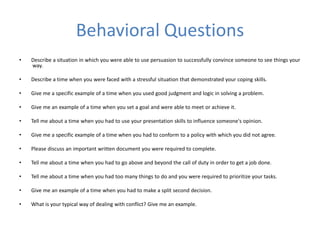 Behavioral Questions
• Describe a situation in which you were able to use persuasion to successfully convince someone to see things your
way.
• Describe a time when you were faced with a stressful situation that demonstrated your coping skills.
• Give me a specific example of a time when you used good judgment and logic in solving a problem.
• Give me an example of a time when you set a goal and were able to meet or achieve it.
• Tell me about a time when you had to use your presentation skills to influence someone's opinion.
• Give me a specific example of a time when you had to conform to a policy with which you did not agree.
• Please discuss an important written document you were required to complete.
• Tell me about a time when you had to go above and beyond the call of duty in order to get a job done.
• Tell me about a time when you had too many things to do and you were required to prioritize your tasks.
• Give me an example of a time when you had to make a split second decision.
• What is your typical way of dealing with conflict? Give me an example.
 