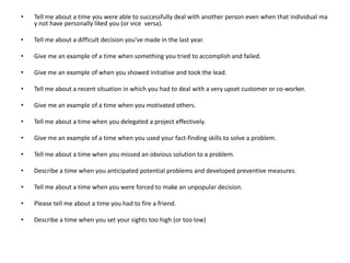 • Tell me about a time you were able to successfully deal with another person even when that individual ma
y not have personally liked you (or vice versa).
• Tell me about a difficult decision you've made in the last year.
• Give me an example of a time when something you tried to accomplish and failed.
• Give me an example of when you showed initiative and took the lead.
• Tell me about a recent situation in which you had to deal with a very upset customer or co-worker.
• Give me an example of a time when you motivated others.
• Tell me about a time when you delegated a project effectively.
• Give me an example of a time when you used your fact-finding skills to solve a problem.
• Tell me about a time when you missed an obvious solution to a problem.
• Describe a time when you anticipated potential problems and developed preventive measures.
• Tell me about a time when you were forced to make an unpopular decision.
• Please tell me about a time you had to fire a friend.
• Describe a time when you set your sights too high (or too low)
 