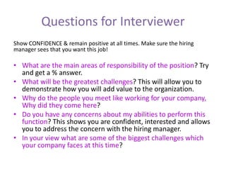 Questions for Interviewer
Show CONFIDENCE & remain positive at all times. Make sure the hiring
manager sees that you want this job!
• What are the main areas of responsibility of the position? Try
and get a % answer.
• What will be the greatest challenges? This will allow you to
demonstrate how you will add value to the organization.
• Why do the people you meet like working for your company,
Why did they come here?
• Do you have any concerns about my abilities to perform this
function? This shows you are confident, interested and allows
you to address the concern with the hiring manager.
• In your view what are some of the biggest challenges which
your company faces at this time?
 