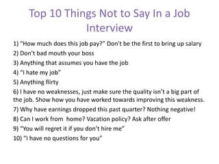 Top 10 Things Not to Say In a Job
Interview
1) “How much does this job pay?” Don't be the first to bring up salary
2) Don’t bad mouth your boss
3) Anything that assumes you have the job
4) “I hate my job”
5) Anything flirty
6) I have no weaknesses, just make sure the quality isn’t a big part of
the job. Show how you have worked towards improving this weakness.
7) Why have earnings dropped this past quarter? Nothing negative!
8) Can I work from home? Vacation policy? Ask after offer
9) “You will regret it if you don’t hire me”
10) “I have no questions for you”
 