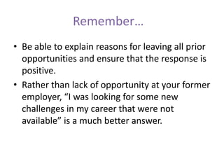 Remember…
• Be able to explain reasons for leaving all prior
opportunities and ensure that the response is
positive.
• Rather than lack of opportunity at your former
employer, “I was looking for some new
challenges in my career that were not
available” is a much better answer.
 