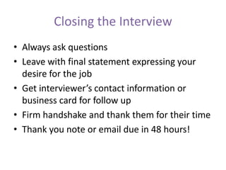 Closing the Interview
• Always ask questions
• Leave with final statement expressing your
desire for the job
• Get interviewer’s contact information or
business card for follow up
• Firm handshake and thank them for their time
• Thank you note or email due in 48 hours!
 