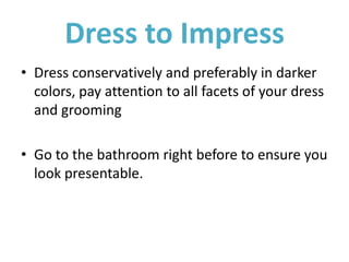 Dress to Impress
• Dress conservatively and preferably in darker
colors, pay attention to all facets of your dress
and grooming
• Go to the bathroom right before to ensure you
look presentable.
 