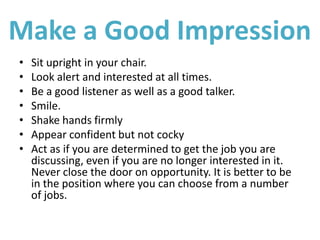 Make a Good Impression
• Sit upright in your chair.
• Look alert and interested at all times.
• Be a good listener as well as a good talker.
• Smile.
• Shake hands firmly
• Appear confident but not cocky
• Act as if you are determined to get the job you are
discussing, even if you are no longer interested in it.
Never close the door on opportunity. It is better to be
in the position where you can choose from a number
of jobs.
 