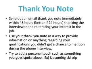 Thank You Note
• Send out an email thank you note immediately
within 48 hours (better if 24 hours) thanking the
interviewer and reiterating your interest in the
job.
• Use your thank you note as a way to provide
information on anything regarding your
qualifications you didn't get a chance to mention
during the phone interview.
• Try to add a personal touch such as something
you guys spoke about. Ex) Upcoming ski trip
 