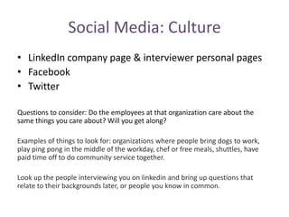 Social Media: Culture
• LinkedIn company page & interviewer personal pages
• Facebook
• Twitter
Questions to consider: Do the employees at that organization care about the
same things you care about? Will you get along?
Examples of things to look for: organizations where people bring dogs to work,
play ping pong in the middle of the workday, chef or free meals, shuttles, have
paid time off to do community service together.
Look up the people interviewing you on linkedin and bring up questions that
relate to their backgrounds later, or people you know in common.
 
