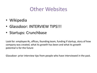 Other Websites
• Wikipedia
• Glassdoor: INTERVIEW TIPS!!!
• Startups: Crunchbase
Look for: employee #s, offices, founding team, funding if startup, story of how
company was created, what its growth has been and what its growth
potential is for the future
Glassdoor: prior interview tips from people who have interviewed in the past.
 