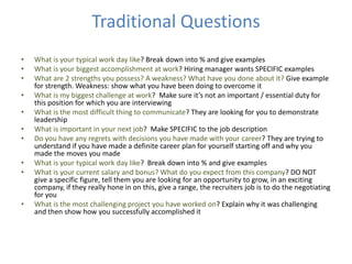 Traditional Questions
• What is your typical work day like? Break down into % and give examples
• What is your biggest accomplishment at work? Hiring manager wants SPECIFIC examples
• What are 2 strengths you possess? A weakness? What have you done about it? Give example
for strength. Weakness: show what you have been doing to overcome it
• What is my biggest challenge at work? Make sure it’s not an important / essential duty for
this position for which you are interviewing
• What is the most difficult thing to communicate? They are looking for you to demonstrate
leadership
• What is important in your next job? Make SPECIFIC to the job description
• Do you have any regrets with decisions you have made with your career? They are trying to
understand if you have made a definite career plan for yourself starting off and why you
made the moves you made
• What is your typical work day like? Break down into % and give examples
• What is your current salary and bonus? What do you expect from this company? DO NOT
give a specific figure, tell them you are looking for an opportunity to grow, in an exciting
company, if they really hone in on this, give a range, the recruiters job is to do the negotiating
for you
• What is the most challenging project you have worked on? Explain why it was challenging
and then show how you successfully accomplished it
 
