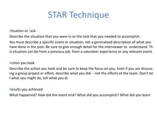 STAR Technique
Situation or Task
Describe the situation that you were in or the task that you needed to accomplish.
You must describe a specific event or situation, not a generalized description of what you
have done in the past. Be sure to give enough detail for the interviewer to understand. Th
is situation can be from a previous job, from a volunteer experience or any relevant event.
Action you took
Describe the action you took and be sure to keep the focus on you. Even if you are discuss
ing a group project or effort, describe what you did -- not the efforts of the team. Don't tel
l what you might do, tell what you di
Results you achieved
What happened? How did the event end? What did you accomplish? What did you learn
 