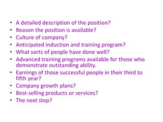 • A detailed description of the position?
• Reason the position is available?
• Culture of company?
• Anticipated induction and training program?
• What sorts of people have done well?
• Advanced training programs available for those who
demonstrate outstanding ability.
• Earnings of those successful people in their third to
fifth year?
• Company growth plans?
• Best-selling products or services?
• The next step?
 