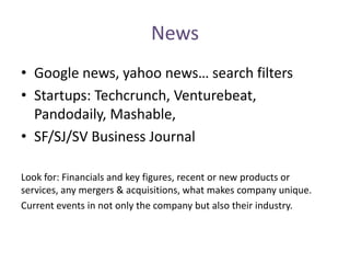 News
• Google news, yahoo news… search filters
• Startups: Techcrunch, Venturebeat,
Pandodaily, Mashable,
• SF/SJ/SV Business Journal
Look for: Financials and key figures, recent or new products or
services, any mergers & acquisitions, what makes company unique.
Current events in not only the company but also their industry.
 