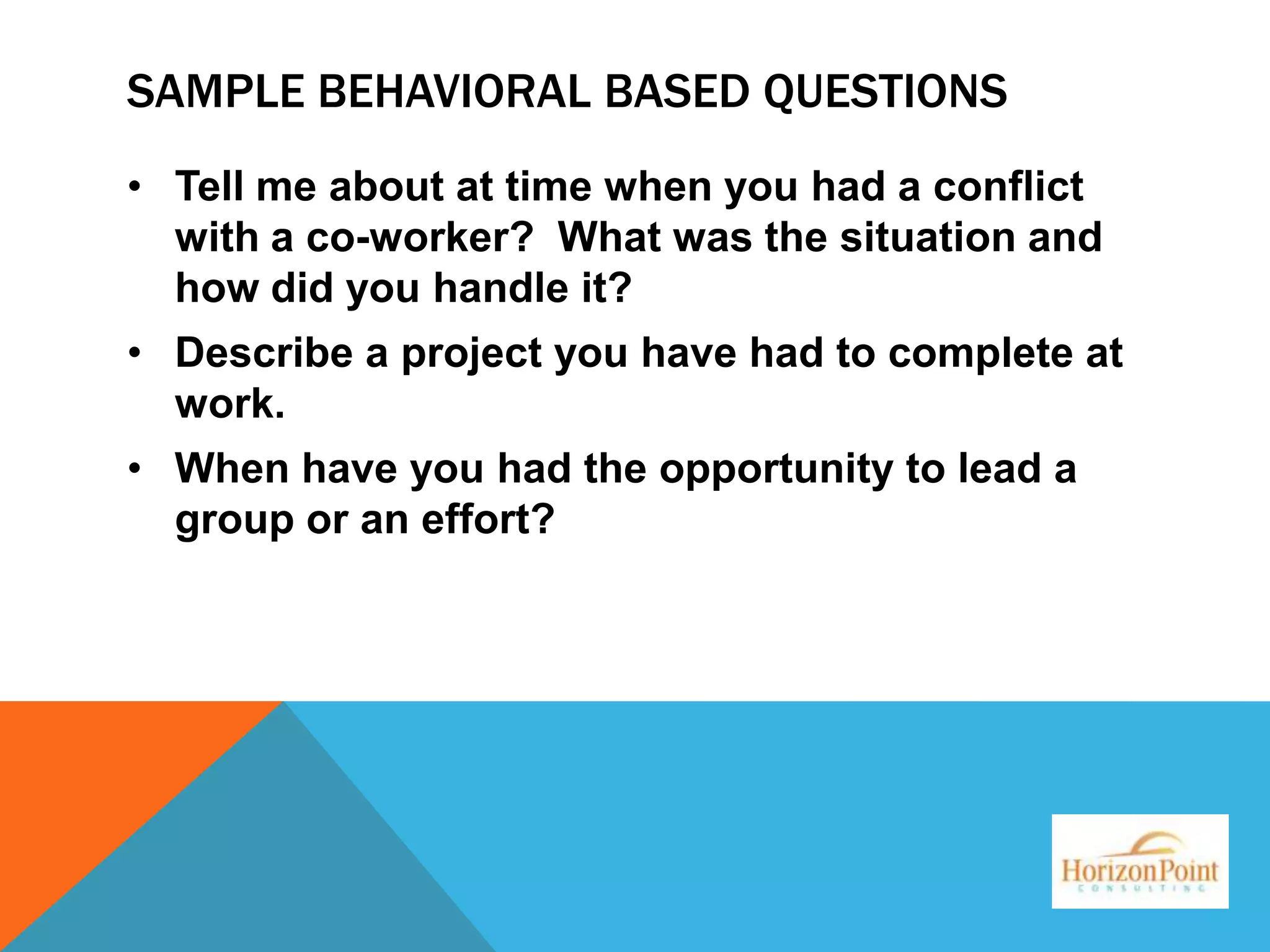 SAMPLE BEHAVIORAL BASED QUESTIONS
• Tell me about at time when you had a conflict
with a co-worker? What was the situation and
how did you handle it?

• Describe a project you have had to complete at
work.
• When have you had the opportunity to lead a
group or an effort?

 