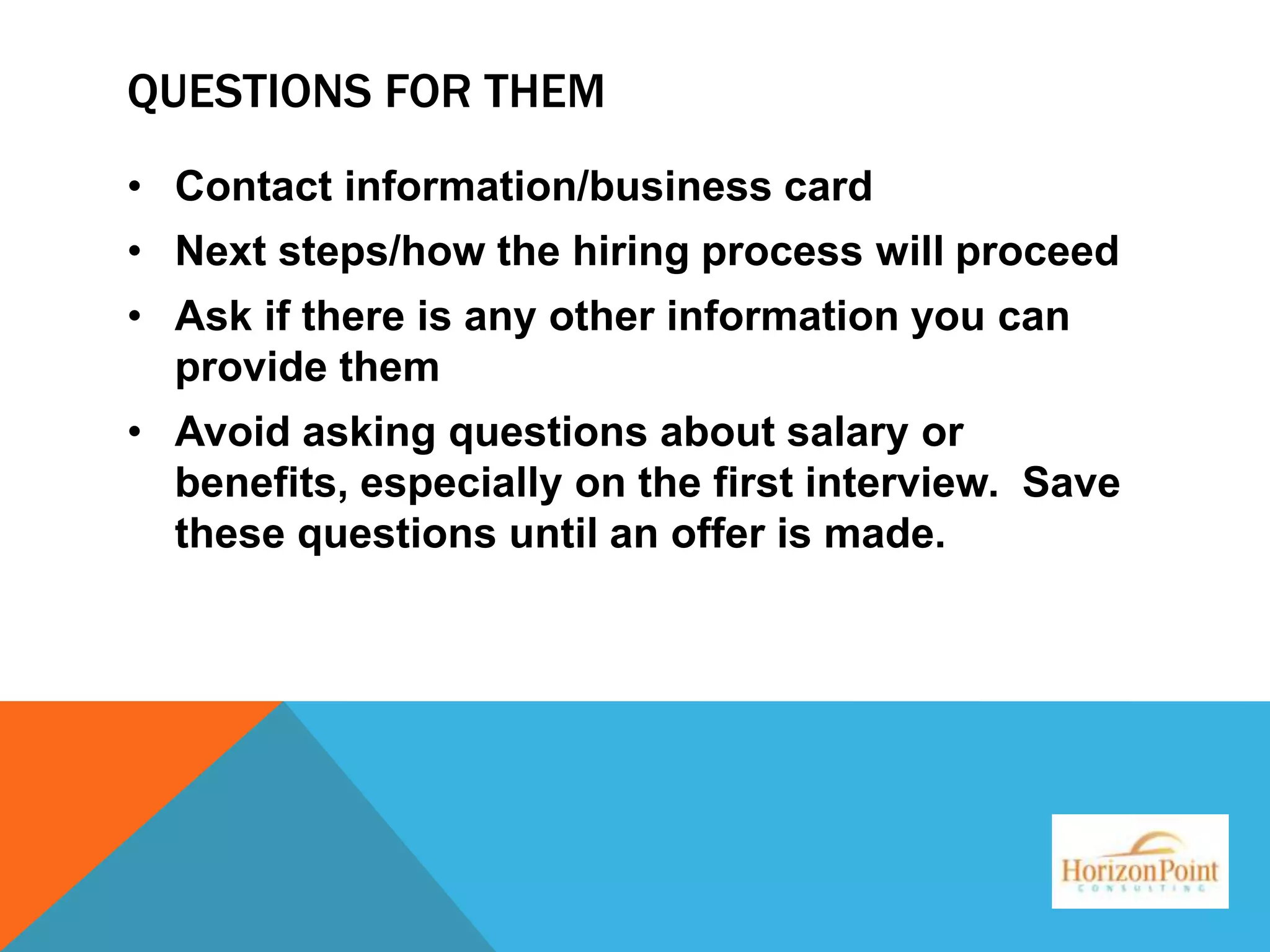 QUESTIONS FOR THEM
• Contact information/business card
• Next steps/how the hiring process will proceed
• Ask if there is any other information you can
provide them
• Avoid asking questions about salary or
benefits, especially on the first interview. Save
these questions until an offer is made.

 