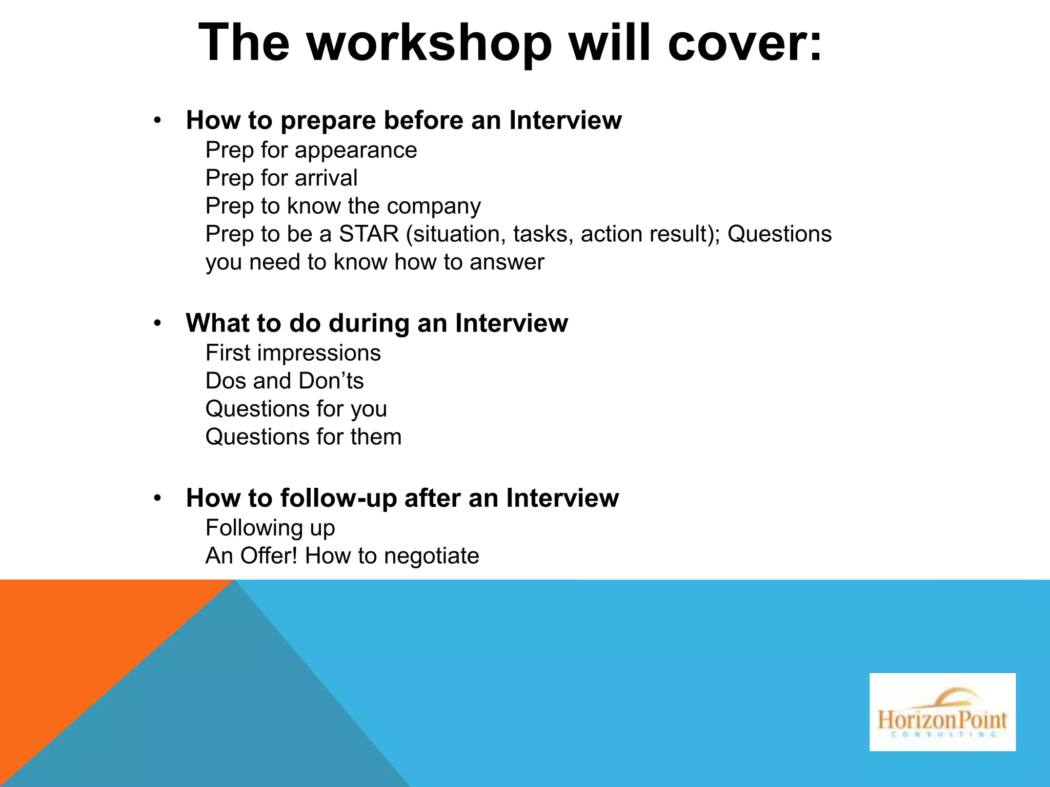 The workshop will cover:
• How to prepare before an Interview
Prep for appearance
Prep for arrival
Prep to know the company
Prep to be a STAR (situation, tasks, action result); Questions
you need to know how to answer

• What to do during an Interview
First impressions
Dos and Don’ts
Questions for you
Questions for them

• How to follow-up after an Interview
Following up
An Offer! How to negotiate

 