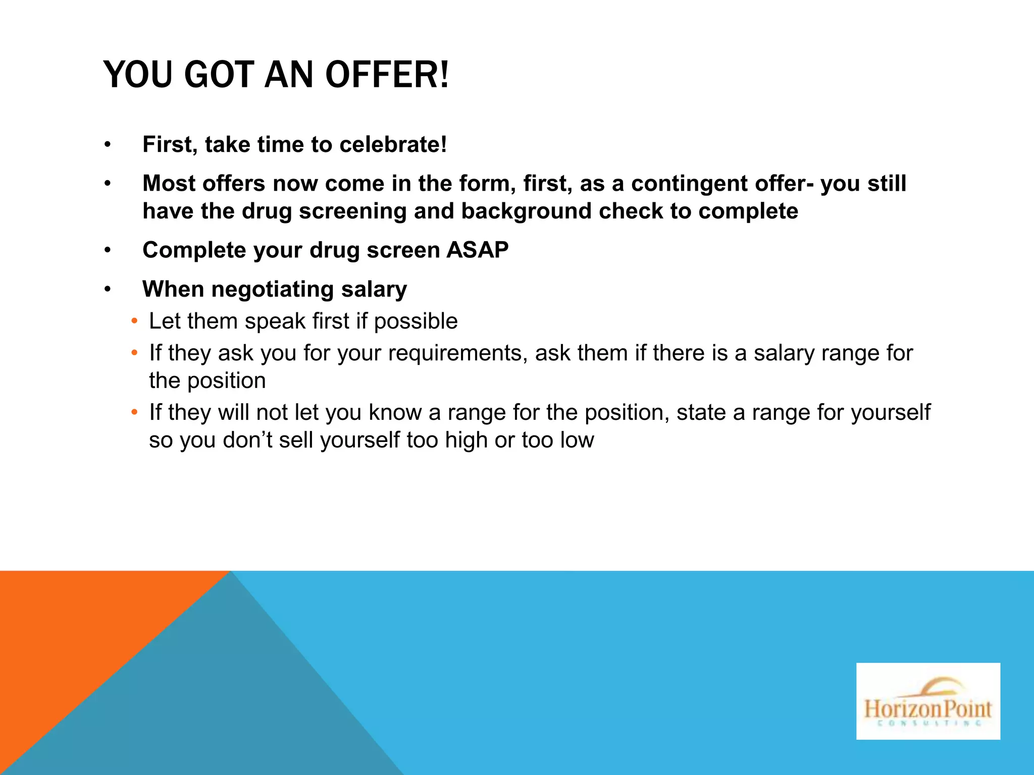 YOU GOT AN OFFER!
•

First, take time to celebrate!

•

Most offers now come in the form, first, as a contingent offer- you still
have the drug screening and background check to complete

•

Complete your drug screen ASAP

•

When negotiating salary
• Let them speak first if possible
• If they ask you for your requirements, ask them if there is a salary range for
the position
• If they will not let you know a range for the position, state a range for yourself
so you don’t sell yourself too high or too low

 