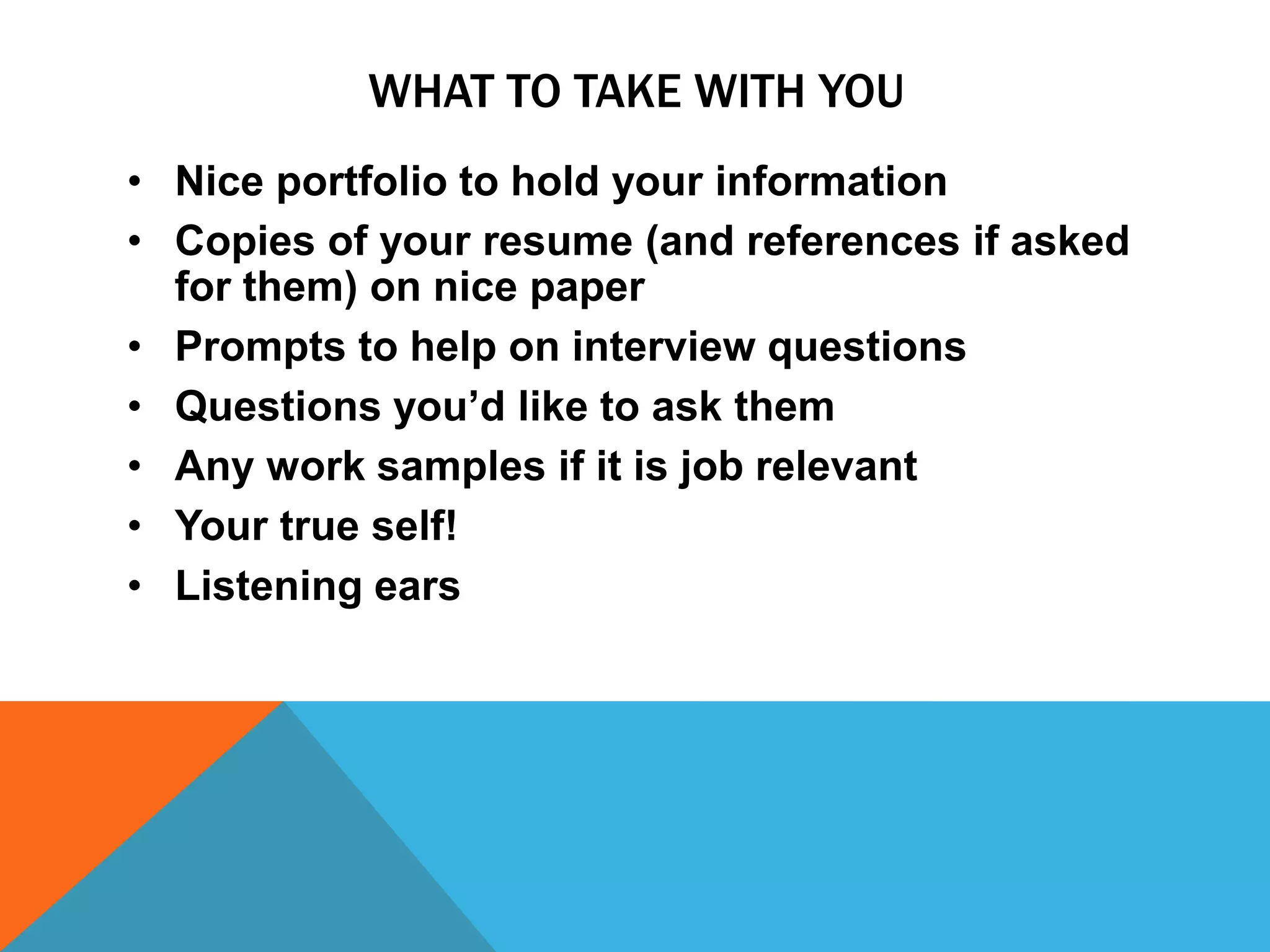 WHAT TO TAKE WITH YOU
• Nice portfolio to hold your information
• Copies of your resume (and references if asked
for them) on nice paper
• Prompts to help on interview questions
• Questions you’d like to ask them
• Any work samples if it is job relevant
• Your true self!
• Listening ears

 