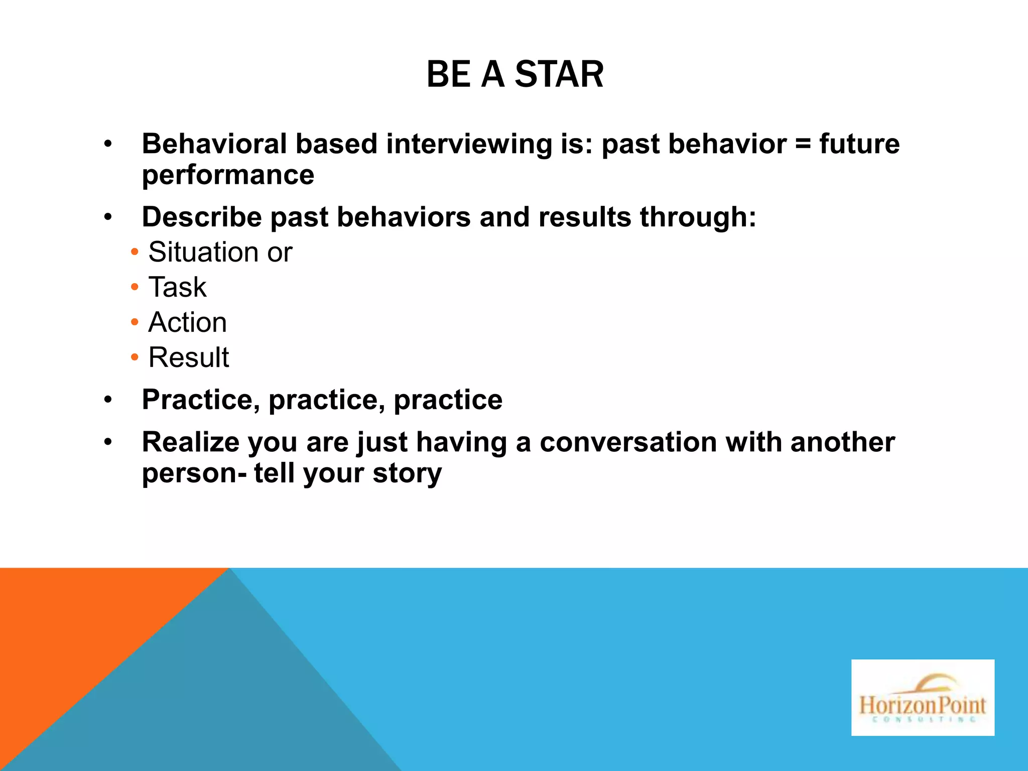 BE A STAR
• Behavioral based interviewing is: past behavior = future
performance
• Describe past behaviors and results through:
• Situation or
• Task
• Action
• Result
• Practice, practice, practice
• Realize you are just having a conversation with another
person- tell your story

 