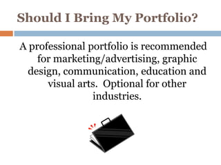 Should I Bring My Portfolio?

A professional portfolio is recommended
    for marketing/advertising, graphic
  design, communication, education and
      visual arts. Optional for other
                industries.
 