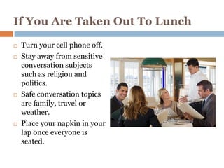 If You Are Taken Out To Lunch

   Turn your cell phone off.
   Stay away from sensitive
    conversation subjects
    such as religion and
    politics.
   Safe conversation topics
    are family, travel or
    weather.
   Place your napkin in your
    lap once everyone is
    seated.
 