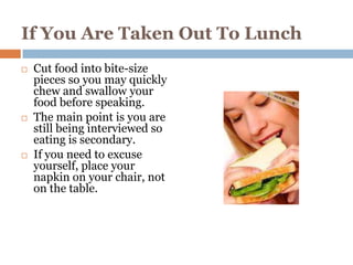 If You Are Taken Out To Lunch
   Cut food into bite-size
    pieces so you may quickly
    chew and swallow your
    food before speaking.
   The main point is you are
    still being interviewed so
    eating is secondary.
   If you need to excuse
    yourself, place your
    napkin on your chair, not
    on the table.
 