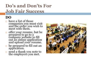 Do’s and Don’ts For
Job Fair Success
DO
   have a list of those
    companies you must visit
    and the order you wish to
    meet with them.
   offer your resume, but be
    prepared to go to a
    company website to fill
    out an online application
    and upload your resume.
   be prepared to fill out an
    application.
   send a thank you note to
    the employers you met.
 
