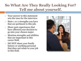So What Are They Really Looking For?
      Tell me about yourself.
   Your answer to this statement
    sets the tone for the interview.
   State 1 or 2 strengths you have
    that are pertinent to this job.
   Share past experiences that
    have affected your decision to
    go into your chosen major.
   Mention strengths and abilities
    that are important in this
    career field.
   DO NOT share your family
    history or anything personal
    that does not relate to your job
    in this field.
 