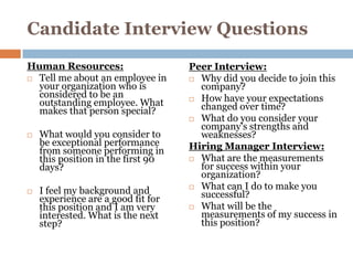 Candidate Interview Questions
Human Resources:                    Peer Interview:
 Tell me about an employee in       Why did you decide to join this
  your organization who is            company?
  considered to be an                How have your expectations
  outstanding employee. What          changed over time?
  makes that person special?
                                     What do you consider your
                                      company's strengths and
   What would you consider to        weaknesses?
    be exceptional performance      Hiring Manager Interview:
    from someone performing in
    this position in the first 90    What are the measurements
    days?                             for success within your
                                      organization?
                                     What can I do to make you
   I feel my background and          successful?
    experience are a good fit for
    this position and I am very      What will be the
    interested. What is the next      measurements of my success in
    step?                             this position?
 
