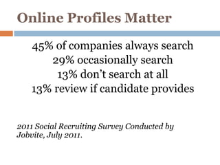 Online Profiles Matter
   45% of companies always search
      29% occasionally search
        13% don’t search at all
   13% review if candidate provides


2011 Social Recruiting Survey Conducted by
Jobvite, July 2011.
 