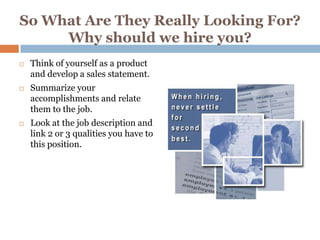 So What Are They Really Looking For?
     Why should we hire you?
   Think of yourself as a product
    and develop a sales statement.
   Summarize your
    accomplishments and relate
    them to the job.
   Look at the job description and
    link 2 or 3 qualities you have to
    this position.
 