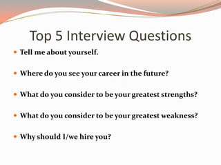 Top 5 Interview Questions
 Tell me about yourself.
 Where do you see your career in the future?
 What do you consider to be your greatest strengths?
 What do you consider to be your greatest weakness?
 Why should I/we hire you?
 