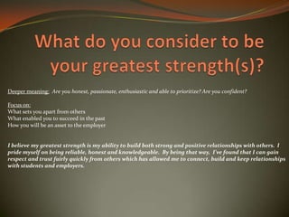 Deeper meaning: Are you honest, passionate, enthusiastic and able to prioritize? Are you confident?
Focus on:
What sets you apart from others
What enabled you to succeed in the past
How you will be an asset to the employer
I believe my greatest strength is my ability to build both strong and positive relationships with others. I
pride myself on being reliable, honest and knowledgeable. By being that way, I’ve found that I can gain
respect and trust fairly quickly from others which has allowed me to connect, build and keep relationships
with students and employers.
 