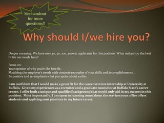 Deeper meaning: We have over 40, 50, 100, 400 etc applicants for this position. What makes you the best
fit for our needs here?
Focus on:
Your opinion of why you’re the best fit.
Matching the employer’s needs with concrete examples of your skills and accomplishments.
Be positive and re-emphasis what you spoke about earlier.
I am confident that I would make a great fit for the career services internship at University at
Buffalo. Given my experiences as a recruiter and a graduate counselor at Buffalo State’s career
center, I offer both a unique and qualified background that would only aid in my success in this
position. Most importantly, I am open to learning more about the services your office offers
students and applying your practices to my future career.
See handout
for more
questions!!
 