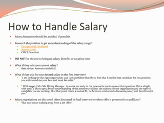 How to Handle Salary
 Salary discussion should be avoided, if possible.
 Research the position to get an understanding of the salary range!!
 Occupational Handbook
 Simply Hired
 ORCA/Nacelink
 DO NOT be the one to bring up salary, benefits or vacation time
 What if they ask your current salary?
 Best advice: Answer truthfully!!!
 What if they ask for your desired salary in the first interview?
 “I am looking for the right opportunity and I am confident that if you find that I am the best candidate for this position,
you will extend me your best and most fair offer.”
 “ With respect Mr./Ms. Hiring Manager, it seems too early in the process for me to answer that question. If it is alright
with you I’d like to get a better understanding of the position available, the culture of your organization and the type of
candidate you are seeking. If at that point this is a mutual fit, I’d be more comfortable discussing salary and benefits with
you.”
 Salary negotiations are discussed often discussed in final interview or when offer is presented to candidate!!
 That may mean walking away from a job offer!
 