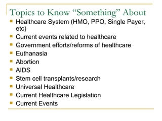 Topics to Know “Something” About
 Healthcare System (HMO, PPO, Single Payer,
etc)
 Current events related to healthcare
 Government efforts/reforms of healthcare
 Euthanasia
 Abortion
 AIDS
 Stem cell transplants/research
 Universal Healthcare
 Current Healthcare Legislation
 Current Events
 