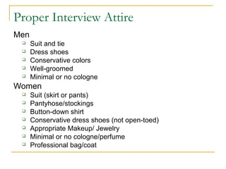 Proper Interview Attire
People who wear men’s clothes
 Suit and tie
 Dress shoes
 Conservative colors
 Well-groomed
 Minimal or no cologne
People who wear women’s clothes
 Suit (skirt or pants)
 Pantyhose/stockings
 Button-down shirt
 Conservative dress shoes (not open-toed)
 Appropriate Makeup/ Jewelry
 Minimal or no cologne/perfume
 Professional bag/coat
 