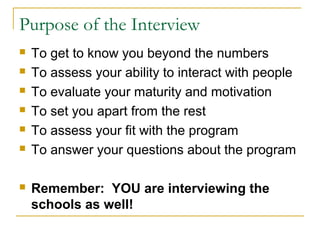 Purpose of the Interview
 To get to know you beyond the numbers
 To assess your ability to interact with people
 To evaluate your maturity and motivation
 To set you apart from the rest
 To assess your fit with the program
 To answer your questions about the program
 Remember: YOU are interviewing the
schools as well!
 