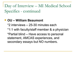 Day of Interview – MI Medical School
Specifics - continued
 OU – William Beaumont
*2 interviews – 25-30 minutes each
*1:1 with faculty/staff member & a physician
*Partial blind – Have access to personal
statement, AMCAS experiences, and
secondary essays but NO numbers.
 