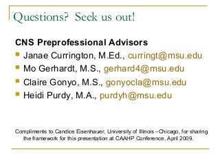 Questions? Seek us out!
CNS Preprofessional Advisors
 Janae Currington, M.Ed., curringt@msu.edu
 Mo Gerhardt, M.S., gerhard4@msu.edu
 Claire Gonyo, M.S., gonyocla@msu.edu
 Heidi Purdy, M.A., purdyh@msu.edu
Compliments to Candice Eisenhauer, University of Illinois –Chicago, for sharing
the framework for this presentation at CAAHP Conference, April 2009.
 