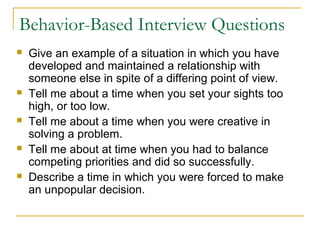 Behavior-Based Interview Questions
 Give an example of a situation in which you have
developed and maintained a relationship with
someone else in spite of a differing point of view.
 Tell me about a time when you set your sights too
high, or too low.
 Tell me about a time when you were creative in
solving a problem.
 Tell me about at time when you had to balance
competing priorities and did so successfully.
 Describe a time in which you were forced to make
an unpopular decision.
 